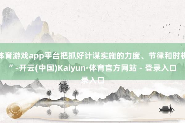 体育游戏app平台把抓好计谋实施的力度、节律和时机”-开云(中国)Kaiyun·体育官方网站 - 登录入口