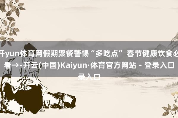 开yun体育网假期聚餐警惕“多吃点” 春节健康饮食必看→-开云(中国)Kaiyun·体育官方网站 - 登录入口